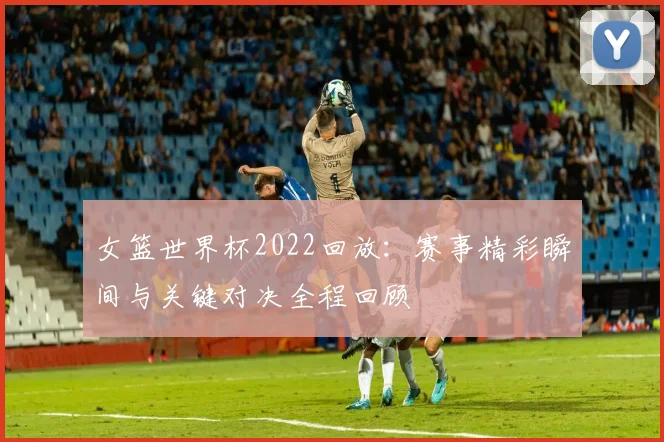 女篮世界杯2022回放：赛事精彩瞬间与关键对决全程回顾