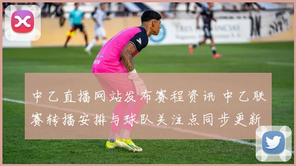 中乙直播网站发布赛程资讯 中乙联赛转播安排与球队关注点同步更新