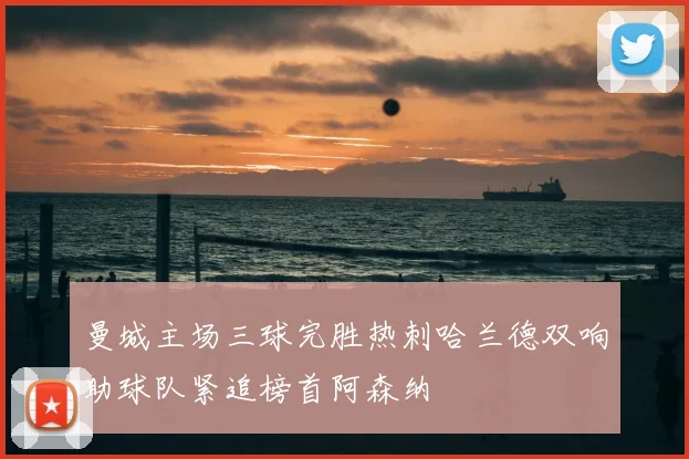 曼城主场三球完胜热刺哈兰德双响助球队紧追榜首阿森纳