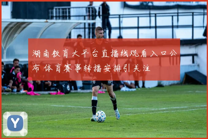 湖南教育大平台直播线观看入口公布 体育赛事转播安排引关注