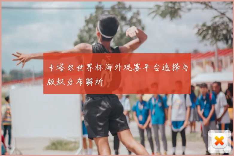 卡塔尔世界杯海外观赛平台选择与版权分布解析