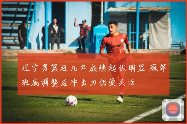 辽宁男篮近几年成绩起伏明显 冠军班底调整后冲击力仍受关注