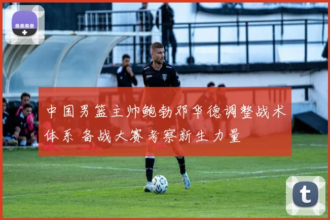 中国男篮主帅鲍勃邓华德调整战术体系 备战大赛考察新生力量