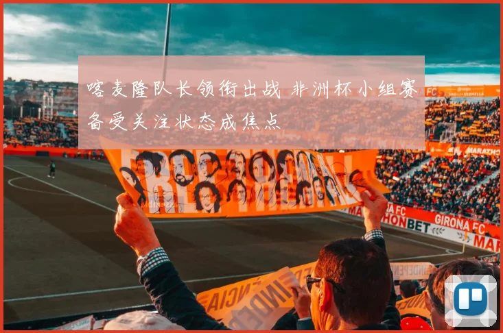 喀麦隆队长领衔出战 非洲杯小组赛备受关注状态成焦点