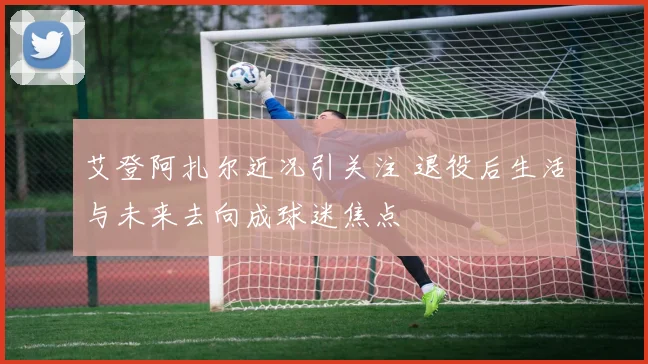 艾登阿扎尔近况引关注 退役后生活与未来去向成球迷焦点
