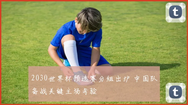 2030世界杯预选赛分组出炉 中国队备战关键主场考验