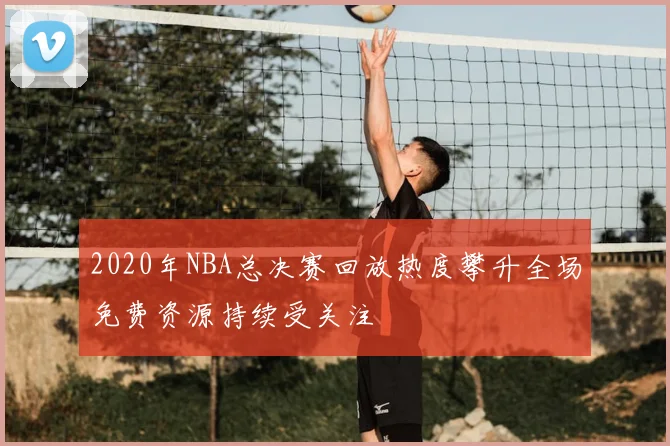 2020年NBA总决赛回放热度攀升全场免费资源持续受关注