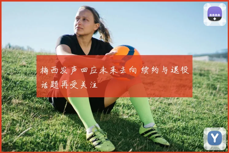 梅西发声回应未来去向 续约与退役话题再受关注