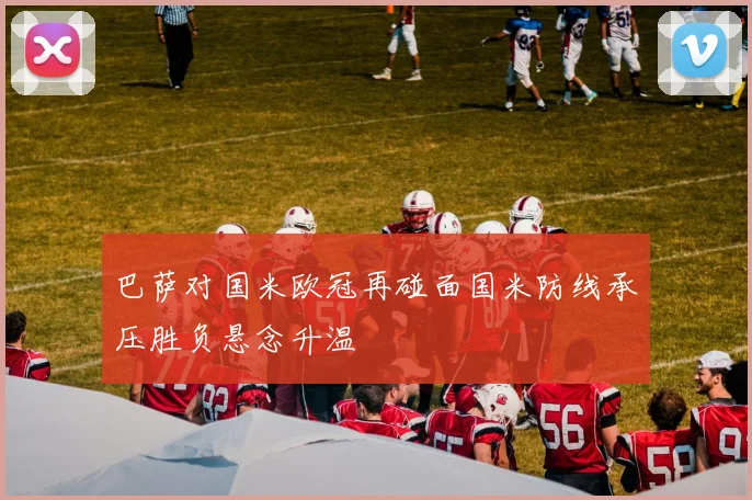 巴萨对国米欧冠再碰面国米防线承压胜负悬念升温