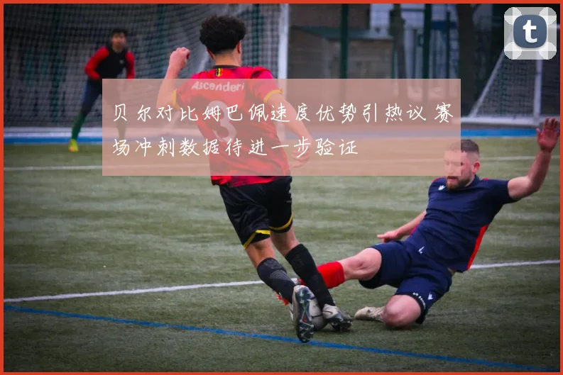 贝尔对比姆巴佩速度优势引热议 赛场冲刺数据待进一步验证