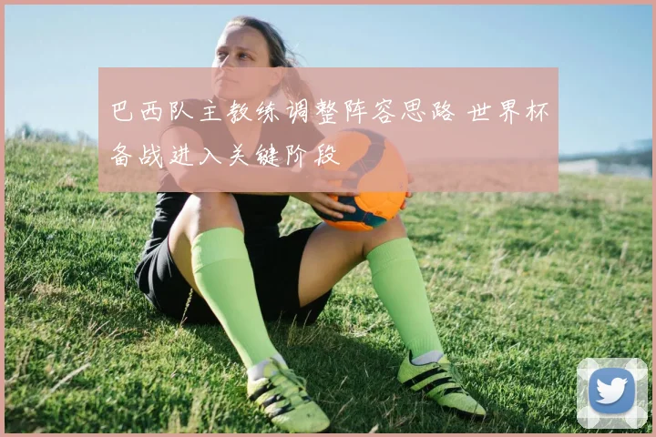 巴西队主教练调整阵容思路 世界杯备战进入关键阶段
