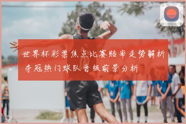 世界杯彩票焦点比赛赔率走势解析 夺冠热门球队晋级前景分析