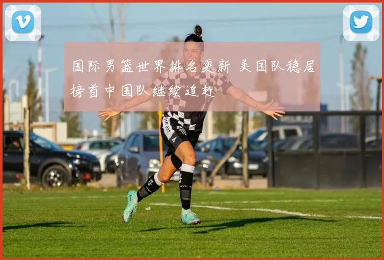 国际男篮世界排名更新 美国队稳居榜首中国队继续追赶