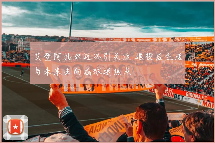 艾登阿扎尔近况引关注 退役后生活与未来去向成球迷焦点