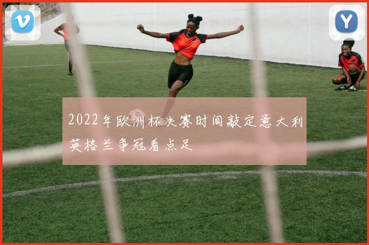2022年欧洲杯决赛时间敲定意大利英格兰争冠看点足