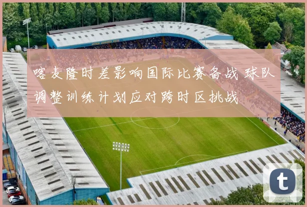 喀麦隆时差影响国际比赛备战 球队调整训练计划应对跨时区挑战