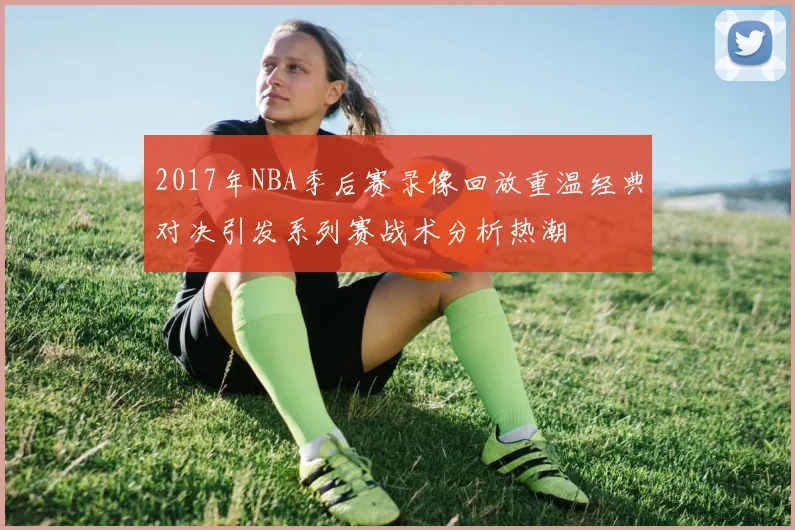 2017年NBA季后赛录像回放重温经典对决引发系列赛战术分析热潮