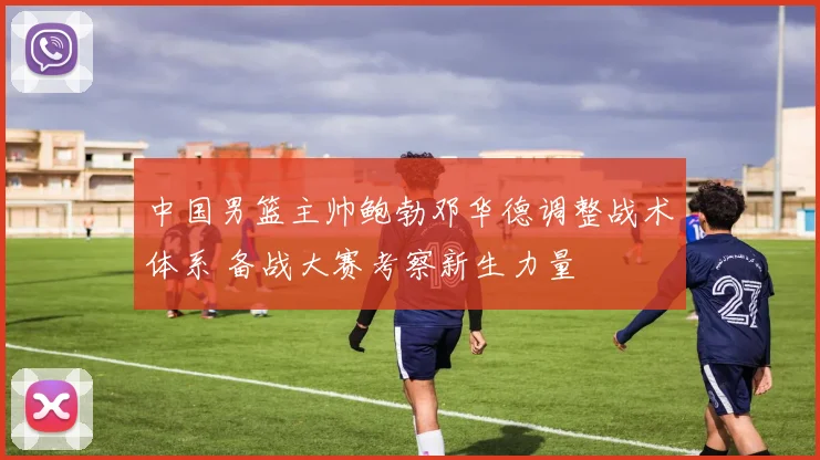 中国男篮主帅鲍勃邓华德调整战术体系 备战大赛考察新生力量