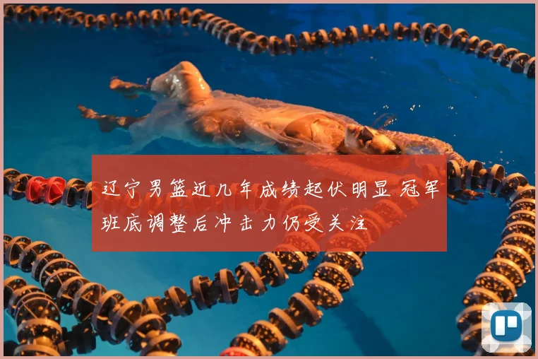 辽宁男篮近几年成绩起伏明显 冠军班底调整后冲击力仍受关注