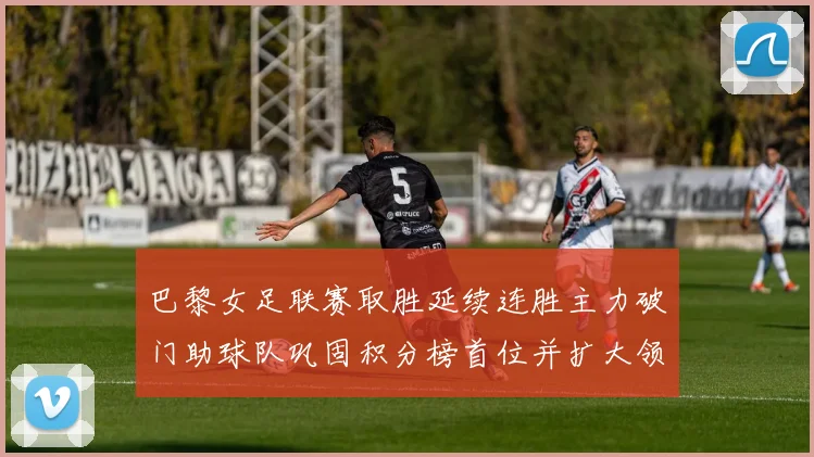 巴黎女足联赛取胜延续连胜主力破门助球队巩固积分榜首位并扩大领先优势