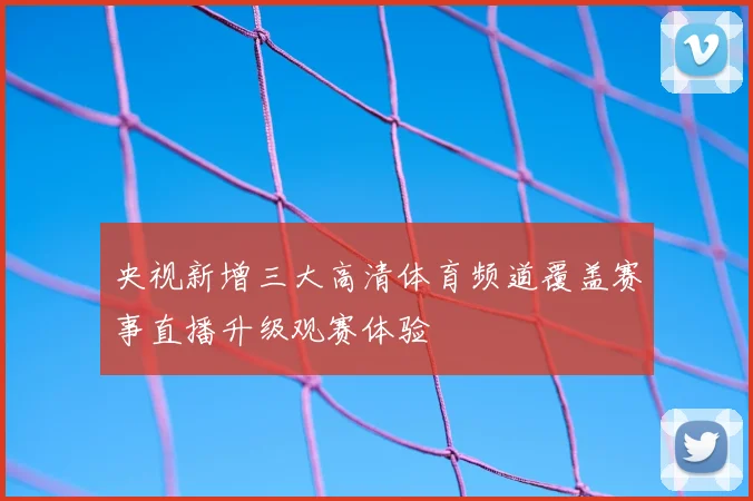 央视新增三大高清体育频道覆盖赛事直播升级观赛体验