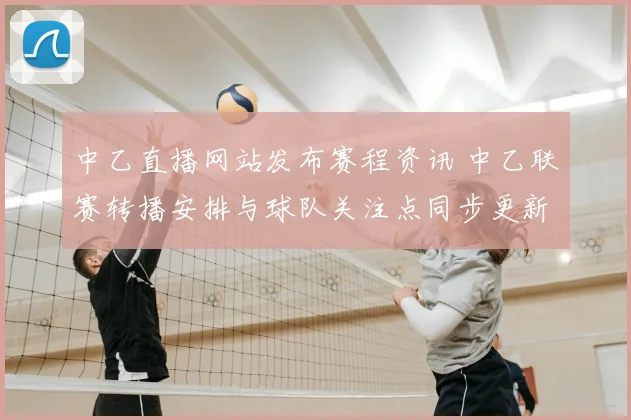 中乙直播网站发布赛程资讯 中乙联赛转播安排与球队关注点同步更新