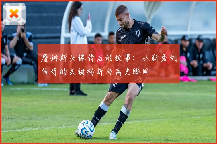 詹姆斯头像背后的故事：从新秀到传奇的关键转折与高光瞬间