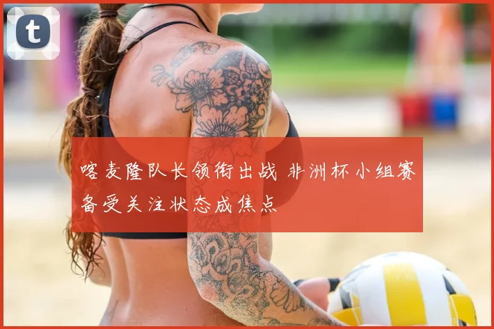 喀麦隆队长领衔出战 非洲杯小组赛备受关注状态成焦点