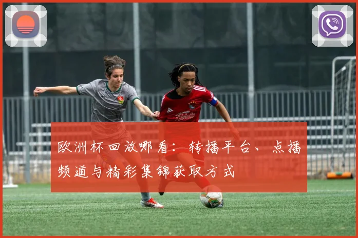 欧洲杯回放哪看:转播平台、点播频道与精彩集锦获取方式