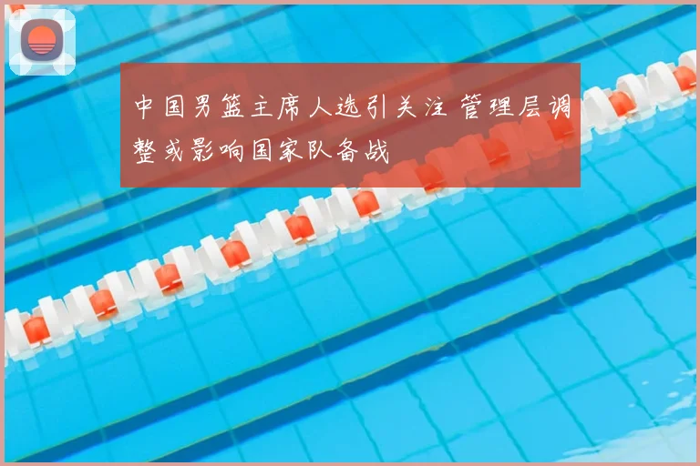 中国男篮主席人选引关注 管理层调整或影响国家队备战