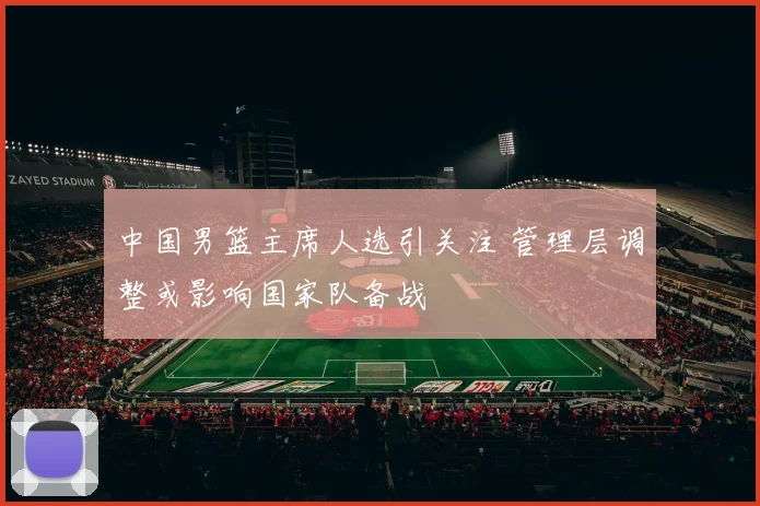 中国男篮主席人选引关注 管理层调整或影响国家队备战