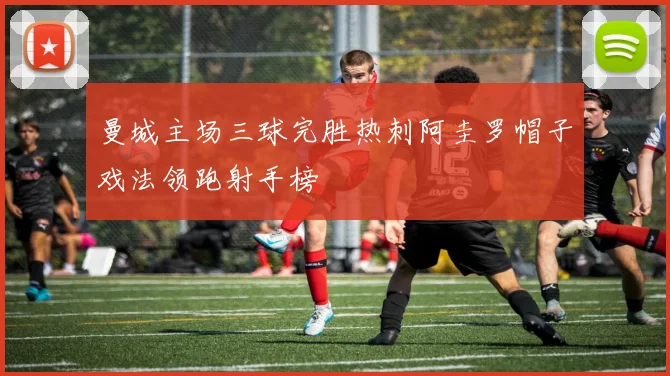 曼城主场三球完胜热刺阿圭罗帽子戏法领跑射手榜