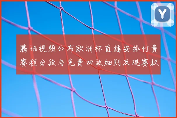 腾讯视频公布欧洲杯直播安排付费赛程分段与免费回放细则及观赛权益