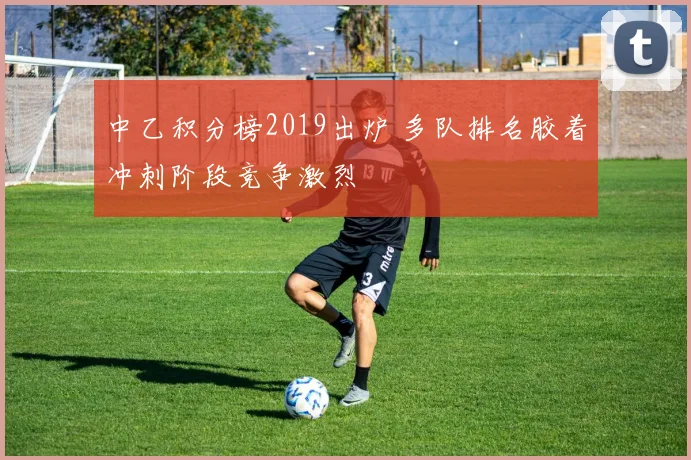 中乙积分榜2019出炉 多队排名胶着冲刺阶段竞争激烈